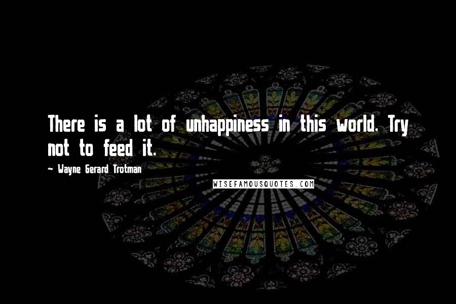 Wayne Gerard Trotman Quotes: There is a lot of unhappiness in this world. Try not to feed it.