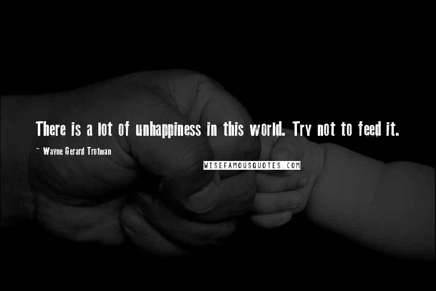 Wayne Gerard Trotman Quotes: There is a lot of unhappiness in this world. Try not to feed it.