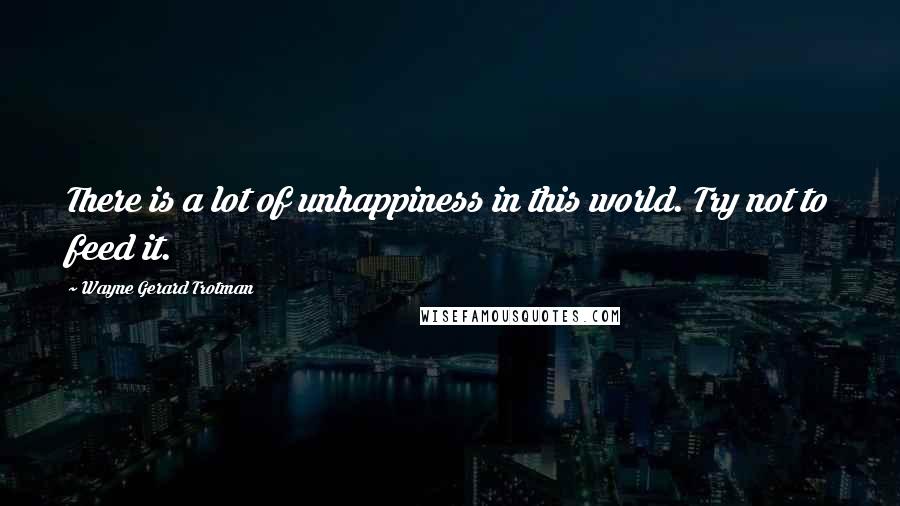 Wayne Gerard Trotman Quotes: There is a lot of unhappiness in this world. Try not to feed it.