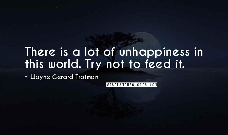 Wayne Gerard Trotman Quotes: There is a lot of unhappiness in this world. Try not to feed it.