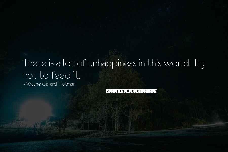 Wayne Gerard Trotman Quotes: There is a lot of unhappiness in this world. Try not to feed it.