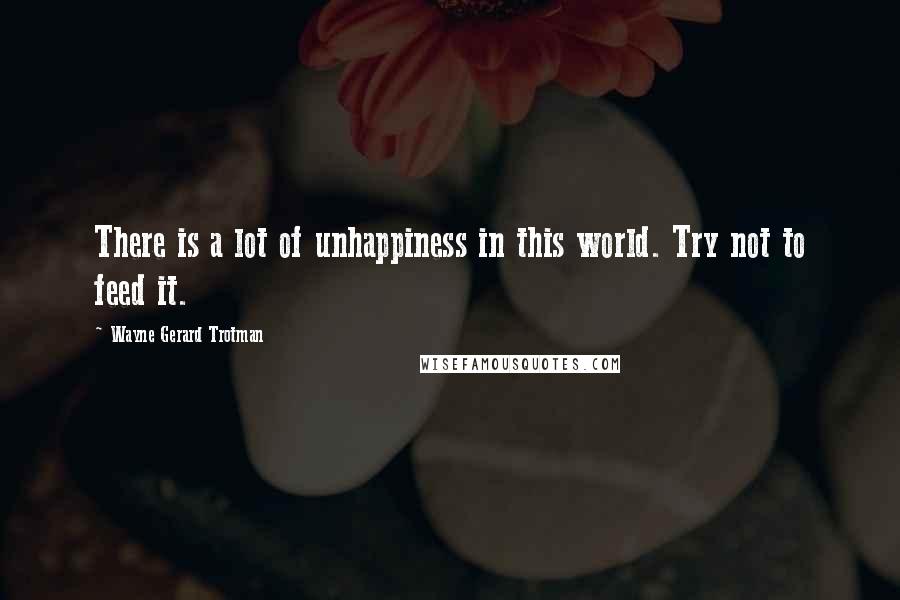 Wayne Gerard Trotman Quotes: There is a lot of unhappiness in this world. Try not to feed it.