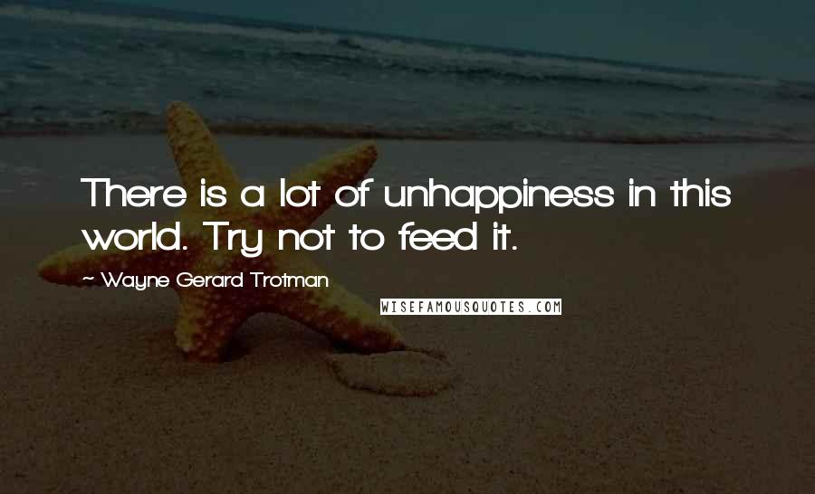 Wayne Gerard Trotman Quotes: There is a lot of unhappiness in this world. Try not to feed it.