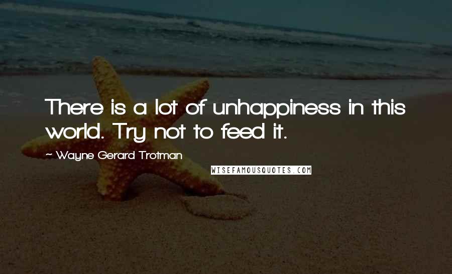 Wayne Gerard Trotman Quotes: There is a lot of unhappiness in this world. Try not to feed it.