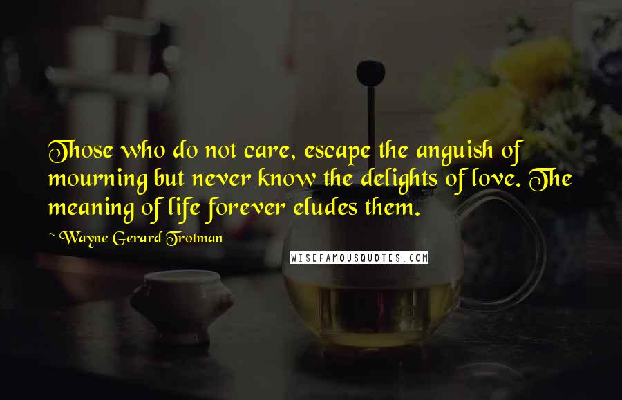 Wayne Gerard Trotman Quotes: Those who do not care, escape the anguish of mourning but never know the delights of love. The meaning of life forever eludes them.