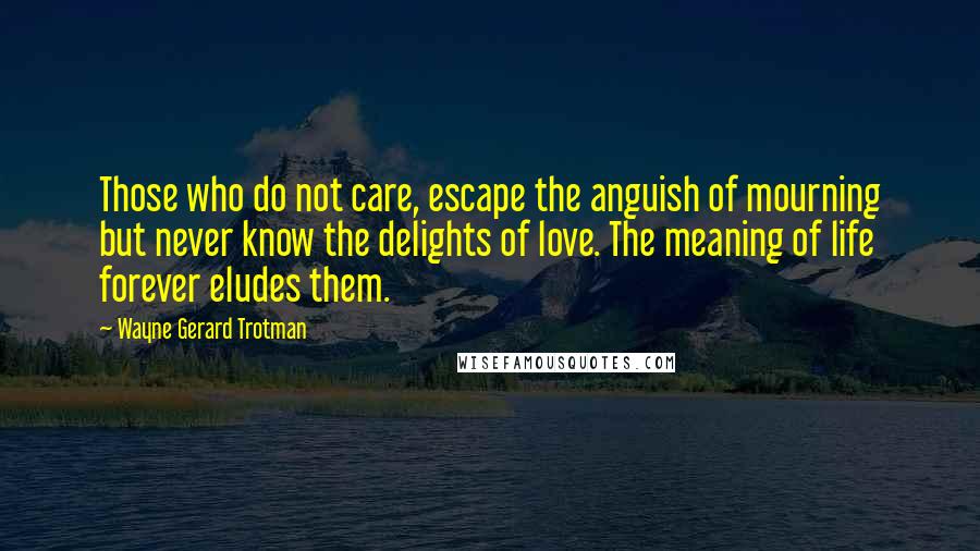 Wayne Gerard Trotman Quotes: Those who do not care, escape the anguish of mourning but never know the delights of love. The meaning of life forever eludes them.