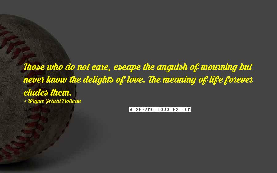 Wayne Gerard Trotman Quotes: Those who do not care, escape the anguish of mourning but never know the delights of love. The meaning of life forever eludes them.