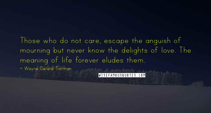 Wayne Gerard Trotman Quotes: Those who do not care, escape the anguish of mourning but never know the delights of love. The meaning of life forever eludes them.