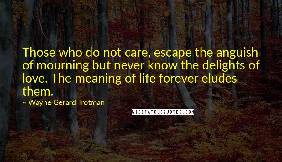 Wayne Gerard Trotman Quotes: Those who do not care, escape the anguish of mourning but never know the delights of love. The meaning of life forever eludes them.