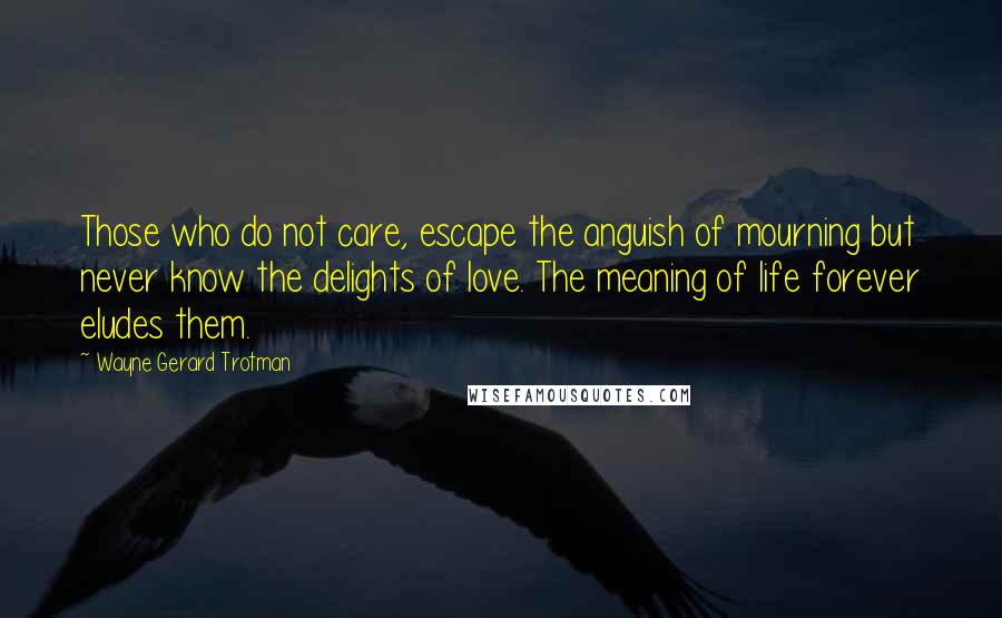 Wayne Gerard Trotman Quotes: Those who do not care, escape the anguish of mourning but never know the delights of love. The meaning of life forever eludes them.