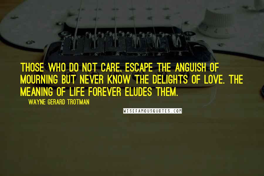 Wayne Gerard Trotman Quotes: Those who do not care, escape the anguish of mourning but never know the delights of love. The meaning of life forever eludes them.