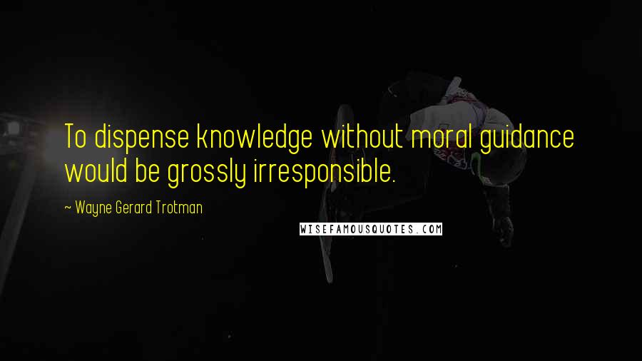 Wayne Gerard Trotman Quotes: To dispense knowledge without moral guidance would be grossly irresponsible.