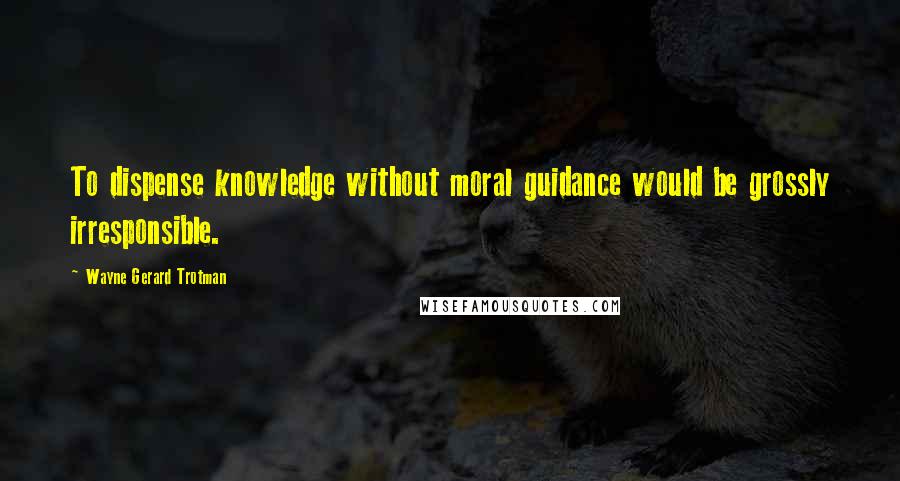 Wayne Gerard Trotman Quotes: To dispense knowledge without moral guidance would be grossly irresponsible.