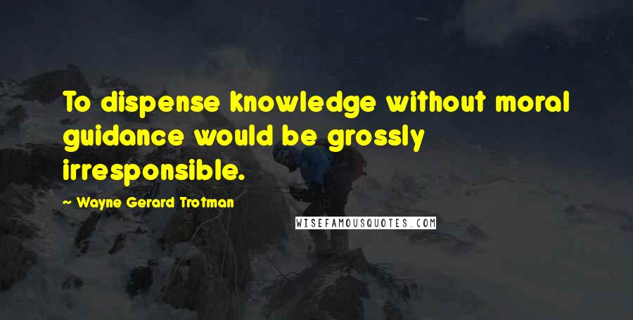 Wayne Gerard Trotman Quotes: To dispense knowledge without moral guidance would be grossly irresponsible.