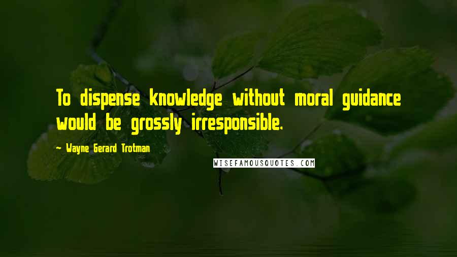 Wayne Gerard Trotman Quotes: To dispense knowledge without moral guidance would be grossly irresponsible.