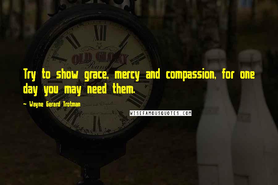 Wayne Gerard Trotman Quotes: Try to show grace, mercy and compassion, for one day you may need them.