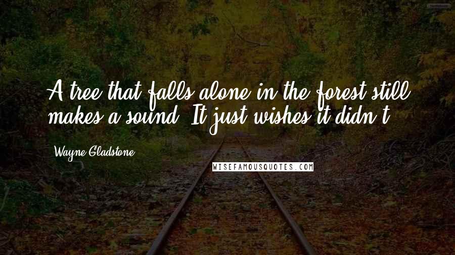 Wayne Gladstone Quotes: A tree that falls alone in the forest still makes a sound. It just wishes it didn't.