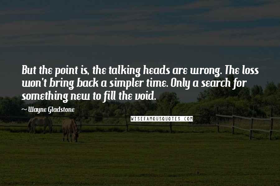 Wayne Gladstone Quotes: But the point is, the talking heads are wrong. The loss won't bring back a simpler time. Only a search for something new to fill the void.