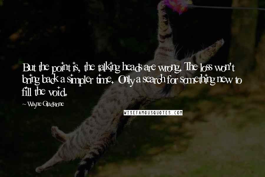Wayne Gladstone Quotes: But the point is, the talking heads are wrong. The loss won't bring back a simpler time. Only a search for something new to fill the void.