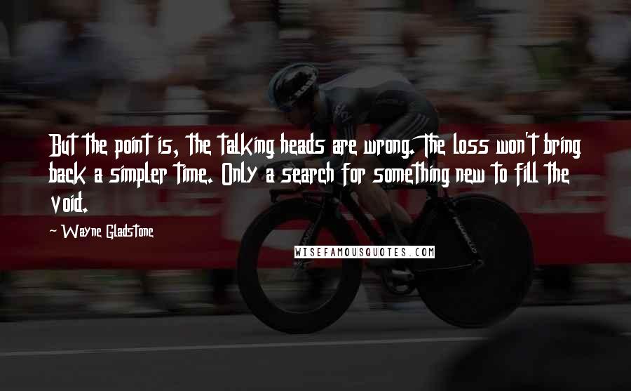 Wayne Gladstone Quotes: But the point is, the talking heads are wrong. The loss won't bring back a simpler time. Only a search for something new to fill the void.
