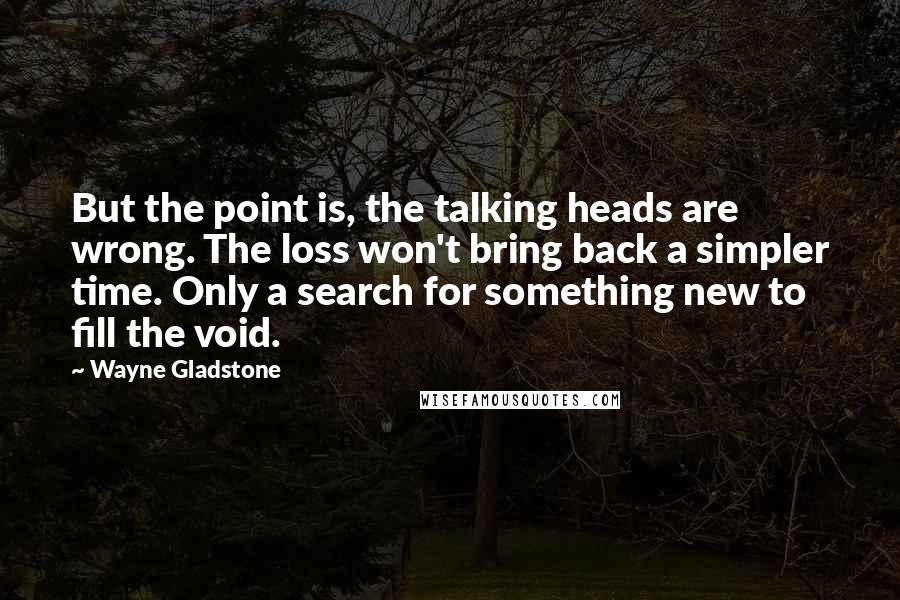 Wayne Gladstone Quotes: But the point is, the talking heads are wrong. The loss won't bring back a simpler time. Only a search for something new to fill the void.