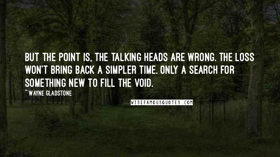 Wayne Gladstone Quotes: But the point is, the talking heads are wrong. The loss won't bring back a simpler time. Only a search for something new to fill the void.