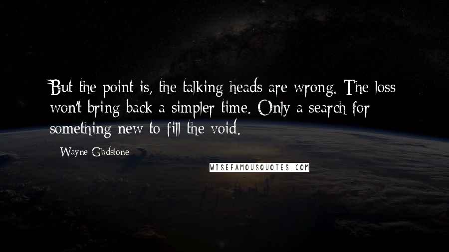 Wayne Gladstone Quotes: But the point is, the talking heads are wrong. The loss won't bring back a simpler time. Only a search for something new to fill the void.