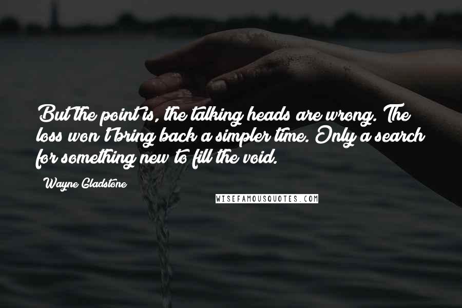 Wayne Gladstone Quotes: But the point is, the talking heads are wrong. The loss won't bring back a simpler time. Only a search for something new to fill the void.