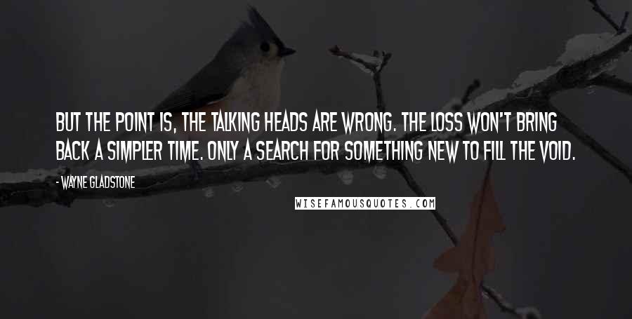 Wayne Gladstone Quotes: But the point is, the talking heads are wrong. The loss won't bring back a simpler time. Only a search for something new to fill the void.