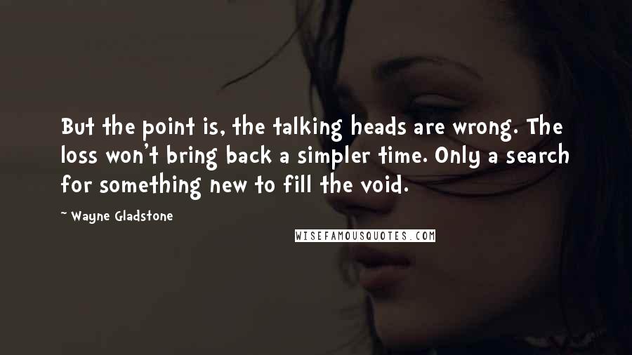 Wayne Gladstone Quotes: But the point is, the talking heads are wrong. The loss won't bring back a simpler time. Only a search for something new to fill the void.