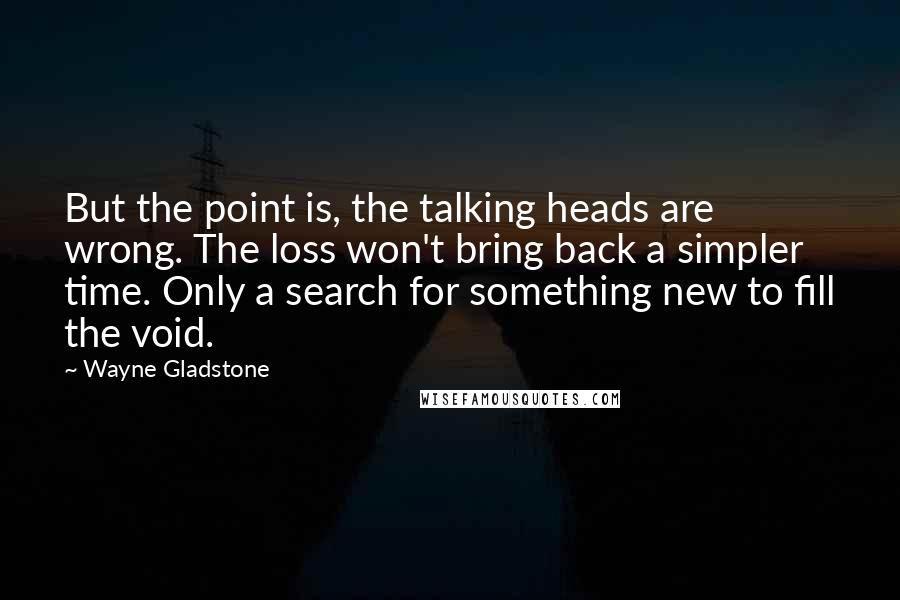 Wayne Gladstone Quotes: But the point is, the talking heads are wrong. The loss won't bring back a simpler time. Only a search for something new to fill the void.