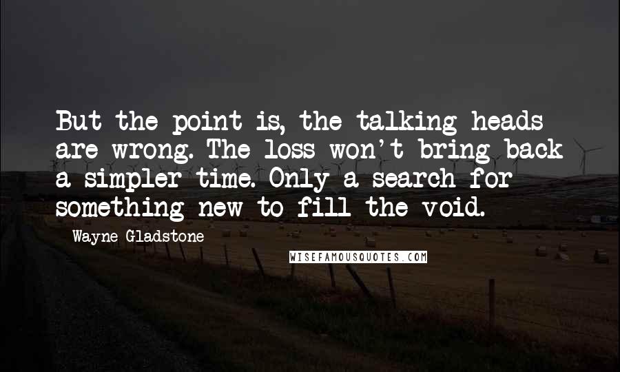 Wayne Gladstone Quotes: But the point is, the talking heads are wrong. The loss won't bring back a simpler time. Only a search for something new to fill the void.