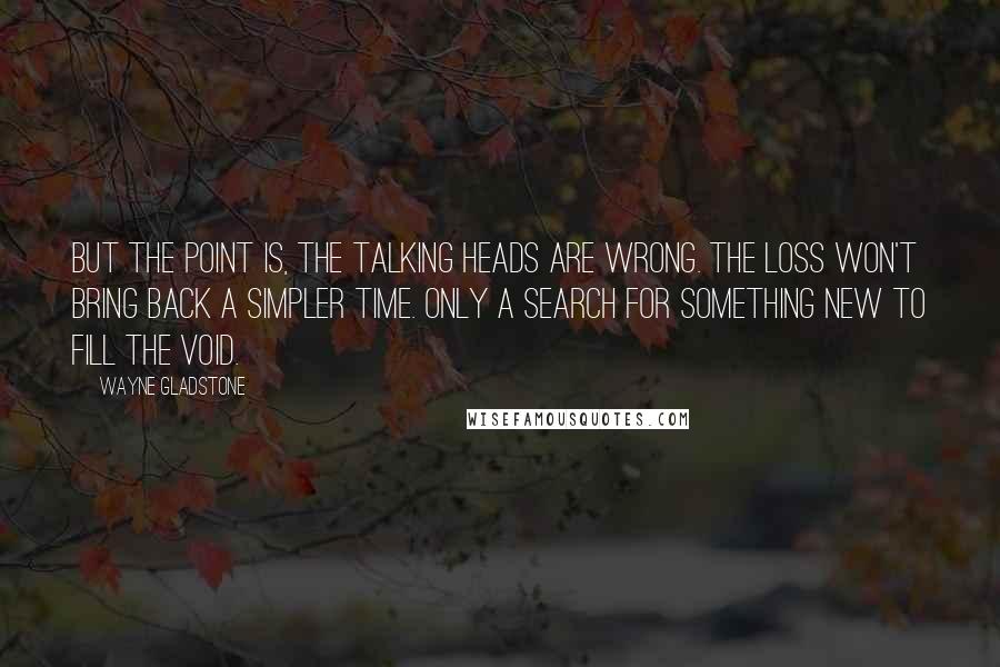 Wayne Gladstone Quotes: But the point is, the talking heads are wrong. The loss won't bring back a simpler time. Only a search for something new to fill the void.