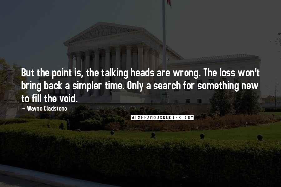 Wayne Gladstone Quotes: But the point is, the talking heads are wrong. The loss won't bring back a simpler time. Only a search for something new to fill the void.