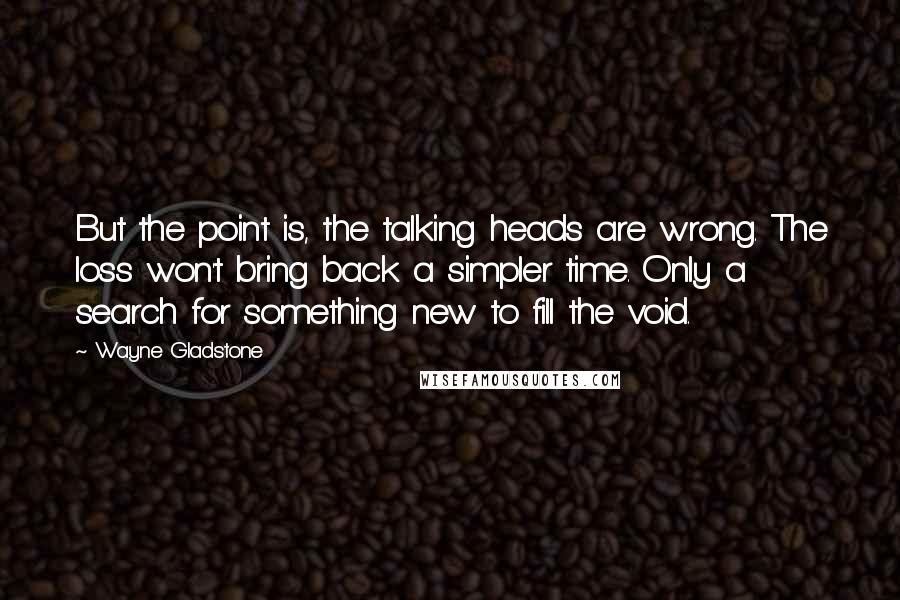 Wayne Gladstone Quotes: But the point is, the talking heads are wrong. The loss won't bring back a simpler time. Only a search for something new to fill the void.