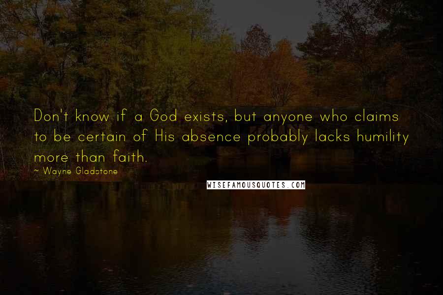 Wayne Gladstone Quotes: Don't know if a God exists, but anyone who claims to be certain of His absence probably lacks humility more than faith.