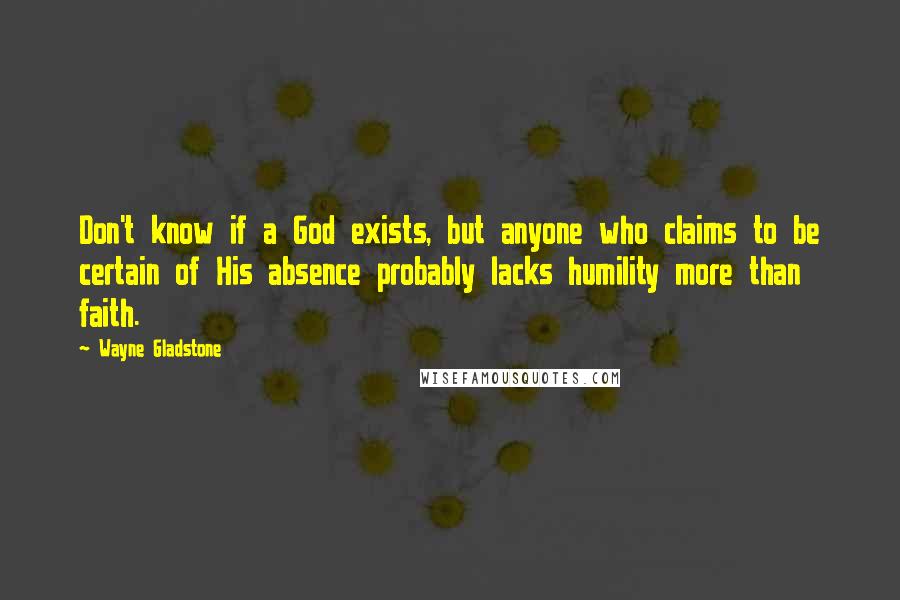 Wayne Gladstone Quotes: Don't know if a God exists, but anyone who claims to be certain of His absence probably lacks humility more than faith.