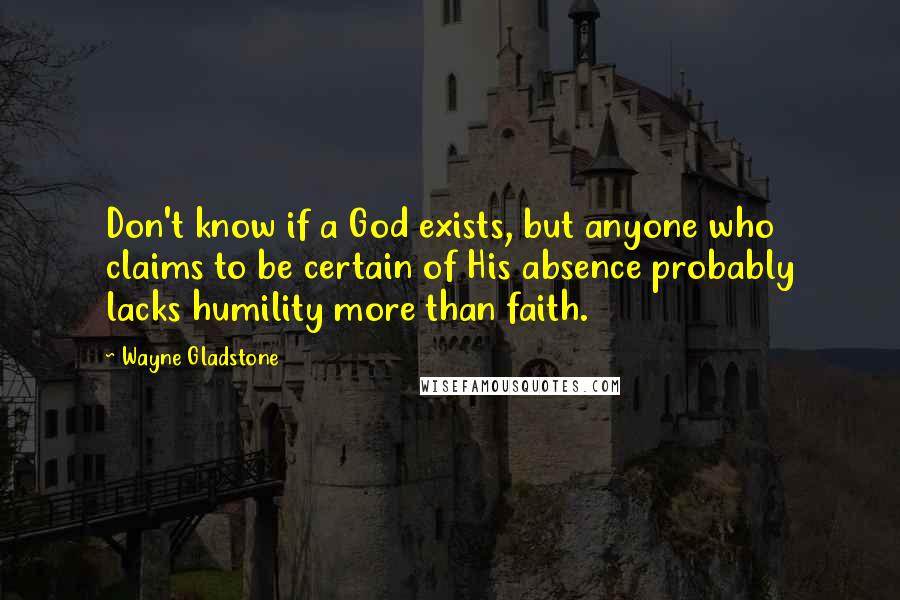 Wayne Gladstone Quotes: Don't know if a God exists, but anyone who claims to be certain of His absence probably lacks humility more than faith.
