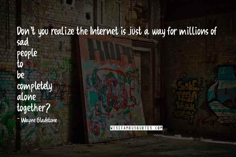 Wayne Gladstone Quotes: Don't you realize the Internet is just a way for millions of sad people to be completely alone together?