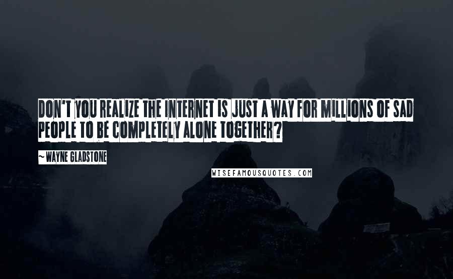 Wayne Gladstone Quotes: Don't you realize the Internet is just a way for millions of sad people to be completely alone together?