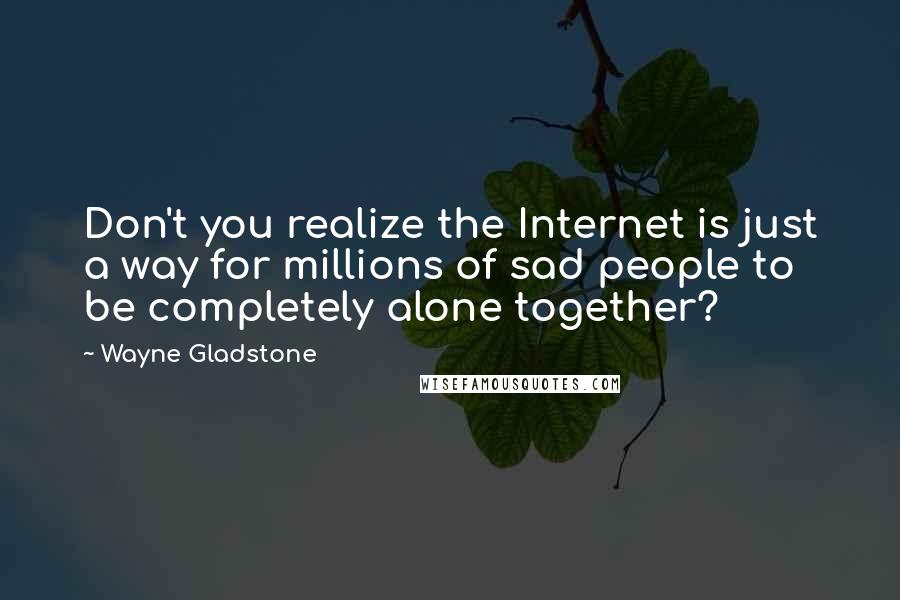 Wayne Gladstone Quotes: Don't you realize the Internet is just a way for millions of sad people to be completely alone together?