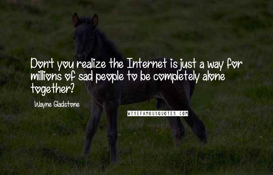 Wayne Gladstone Quotes: Don't you realize the Internet is just a way for millions of sad people to be completely alone together?