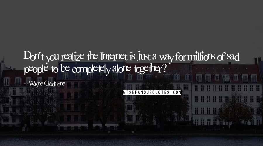 Wayne Gladstone Quotes: Don't you realize the Internet is just a way for millions of sad people to be completely alone together?