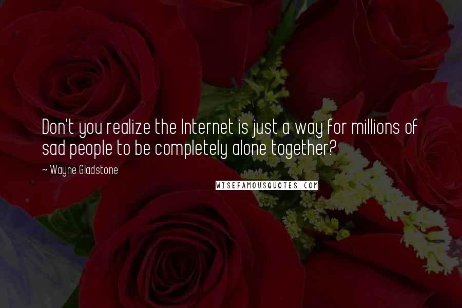 Wayne Gladstone Quotes: Don't you realize the Internet is just a way for millions of sad people to be completely alone together?