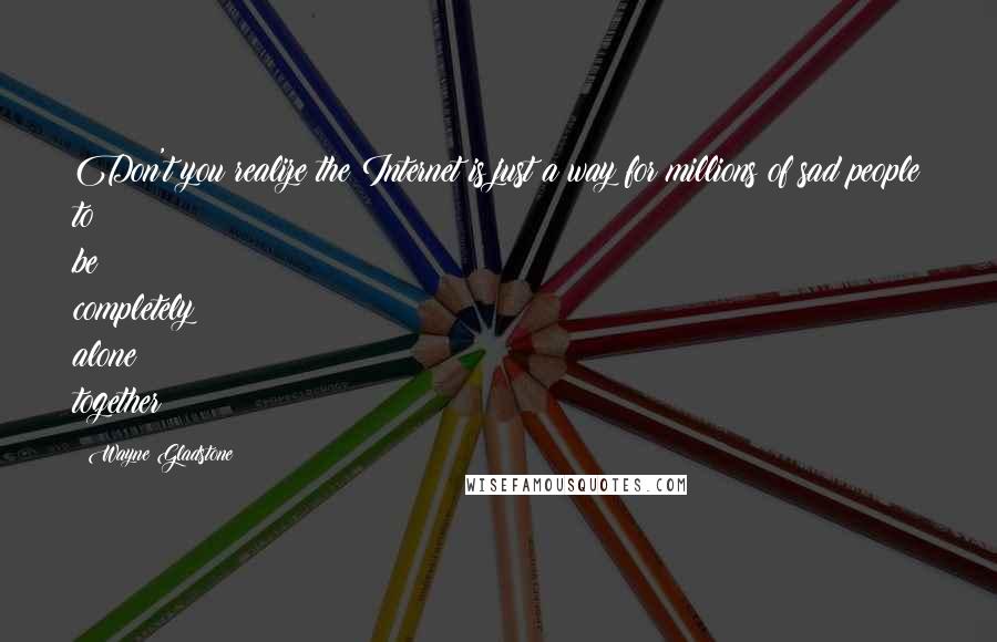 Wayne Gladstone Quotes: Don't you realize the Internet is just a way for millions of sad people to be completely alone together?