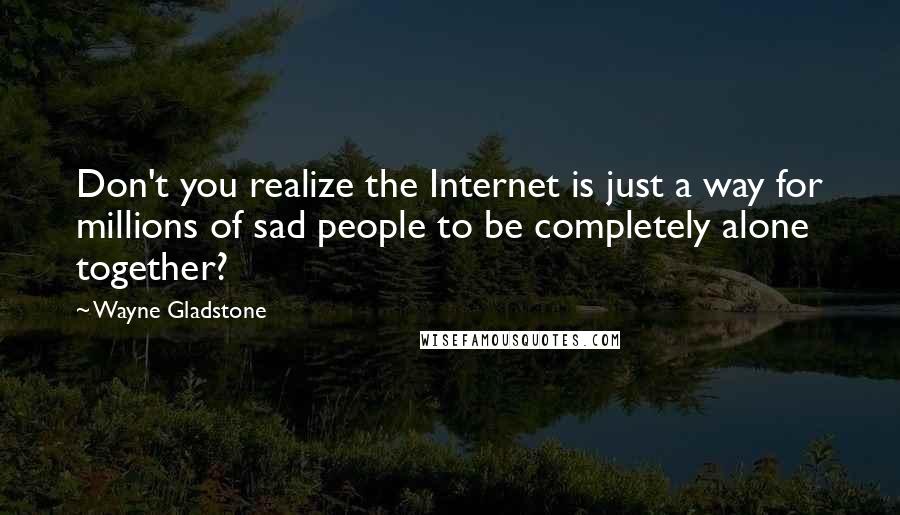 Wayne Gladstone Quotes: Don't you realize the Internet is just a way for millions of sad people to be completely alone together?