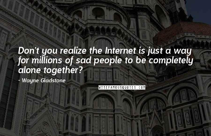 Wayne Gladstone Quotes: Don't you realize the Internet is just a way for millions of sad people to be completely alone together?