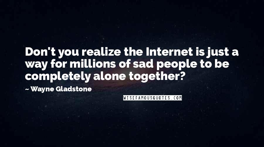 Wayne Gladstone Quotes: Don't you realize the Internet is just a way for millions of sad people to be completely alone together?