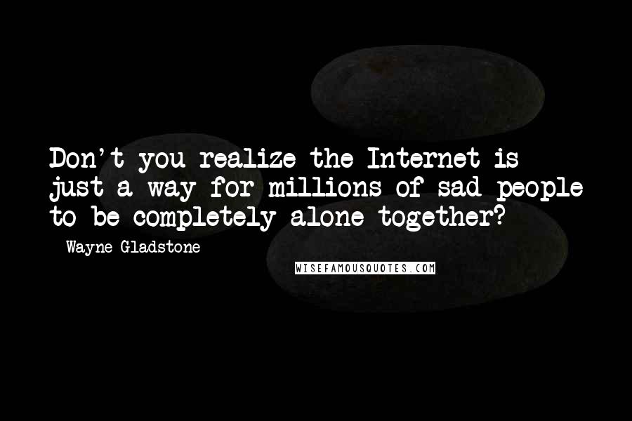 Wayne Gladstone Quotes: Don't you realize the Internet is just a way for millions of sad people to be completely alone together?