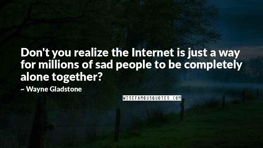 Wayne Gladstone Quotes: Don't you realize the Internet is just a way for millions of sad people to be completely alone together?